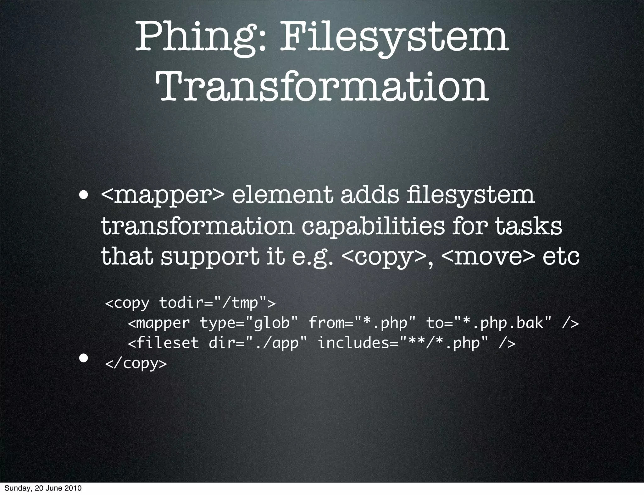 Phing: Filesystem
                           Transformation

                 • <mapper> element adds ﬁlesystem
                       transformation capabilities for tasks
                       that support it e.g. <copy>, <move> etc
                       <copy todir="/tmp">
                       	 <mapper type="glob" from="*.php" to="*.php.bak" />
                       	 <fileset dir="./app" includes="**/*.php" />
                 •     </copy>




Sunday, 20 June 2010
 