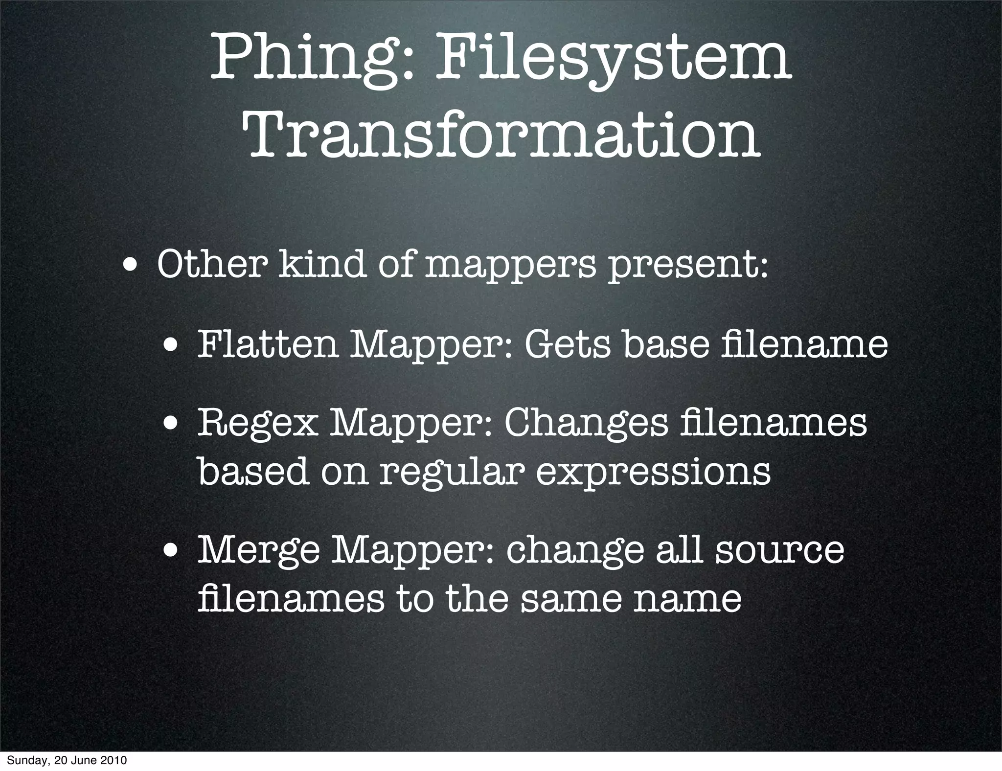 Phing: Filesystem
                          Transformation
                 • Other kind of mappers present:
                       • Flatten Mapper: Gets base ﬁlename
                       • Regex Mapper: Changes ﬁlenames
                         based on regular expressions
                       • Merge Mapper: change all source
                         ﬁlenames to the same name


Sunday, 20 June 2010
 