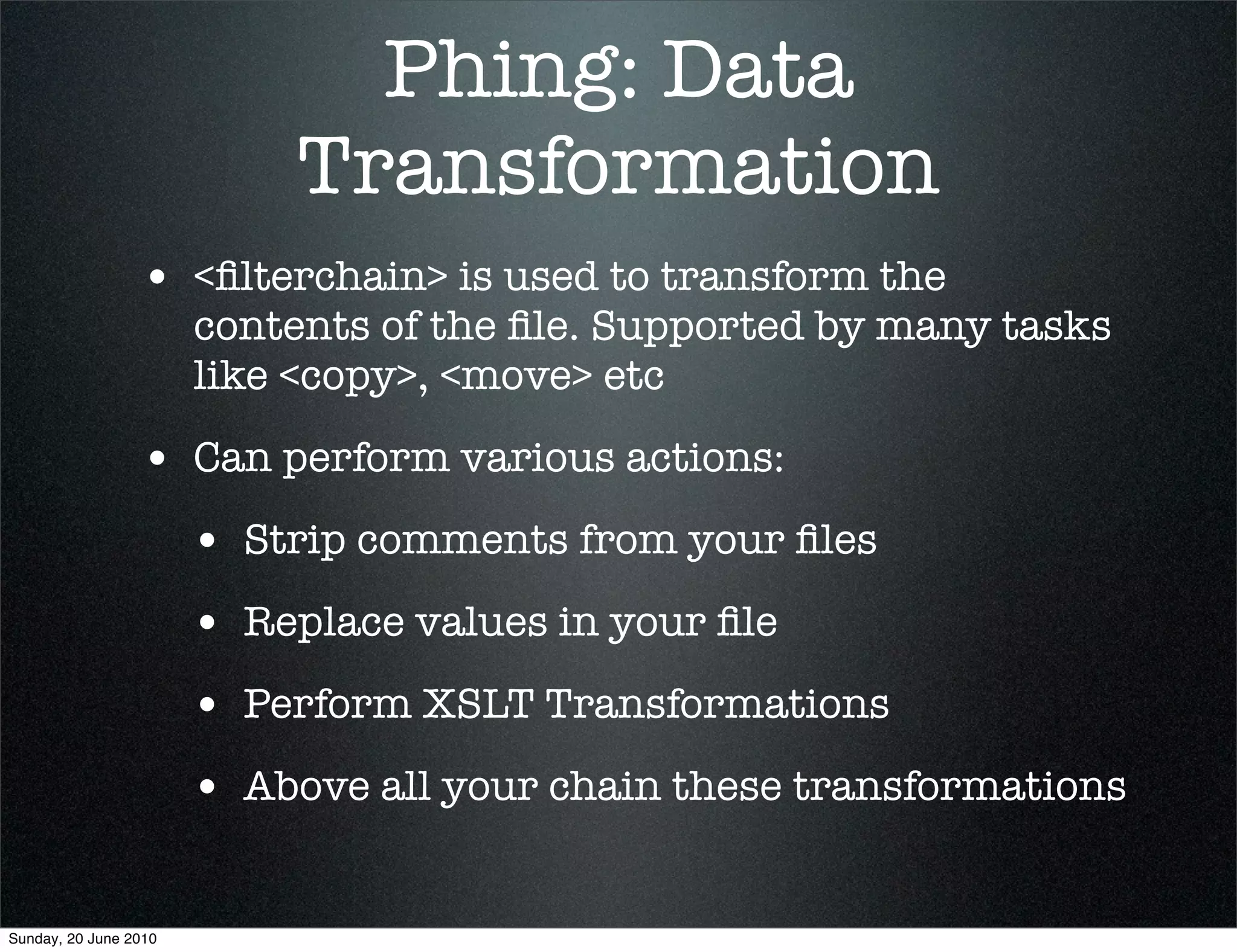 Phing: Data
                            Transformation
                 • <ﬁlterchain> is used to transform the
                       contents of the ﬁle. Supported by many tasks
                       like <copy>, <move> etc

                 • Can perform various actions:
                       • Strip comments from your ﬁles
                       • Replace values in your ﬁle
                       • Perform XSLT Transformations
                       • Above all your chain these transformations

Sunday, 20 June 2010
 