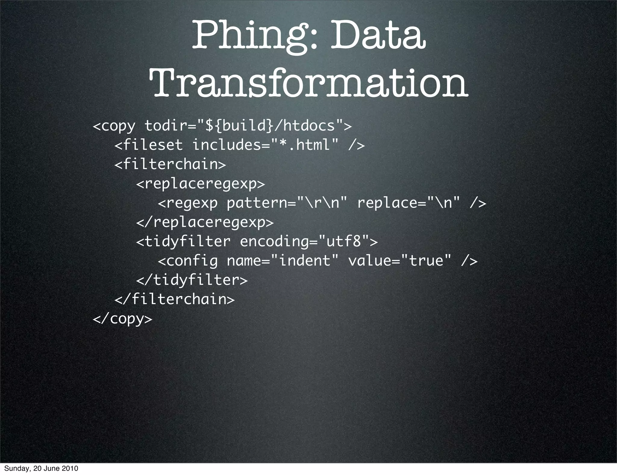 Phing: Data
                             Transformation
                       <copy todir="${build}/htdocs">
                       	 <fileset includes="*.html" />
                       	 <filterchain>
                       	 	 <replaceregexp>
                       	 	 	 <regexp pattern="rn" replace="n" />
                       	 	 </replaceregexp>
                       	 	 <tidyfilter encoding="utf8">
                       	 	 	 <config name="indent" value="true" />
                       	 	 </tidyfilter>
                       	 </filterchain>
                       </copy>




Sunday, 20 June 2010
 