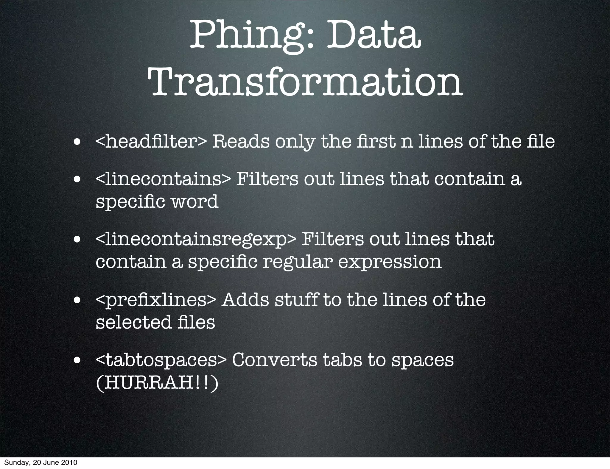 Phing: Data
                            Transformation
                 • <headﬁlter> Reads only the ﬁrst n lines of the ﬁle
                 • <linecontains> Filters out lines that contain a
                       speciﬁc word
                 • <linecontainsregexp> Filters out lines that
                       contain a speciﬁc regular expression

                 • <preﬁxlines> Adds stuff to the lines of the
                       selected ﬁles
                 • <tabtospaces> Converts tabs to spaces
                       (HURRAH!!)


Sunday, 20 June 2010
 