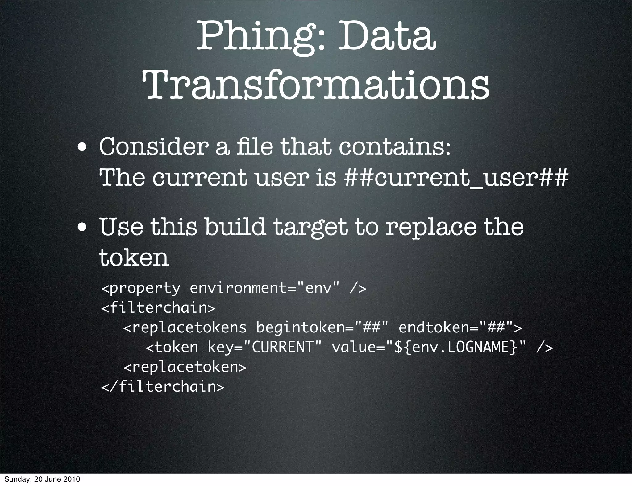 Phing: Data
                           Transformations
                 • Consider a ﬁle that contains:
                       The current user is ##current_user##
                 • Use this build target to replace the
                       token
                       <property environment="env" />
                       <filterchain>
                       	 <replacetokens begintoken="##" endtoken="##">
                       	 	 <token key="CURRENT" value="${env.LOGNAME}" />
                       	 <replacetoken>
                       </filterchain>




Sunday, 20 June 2010
 