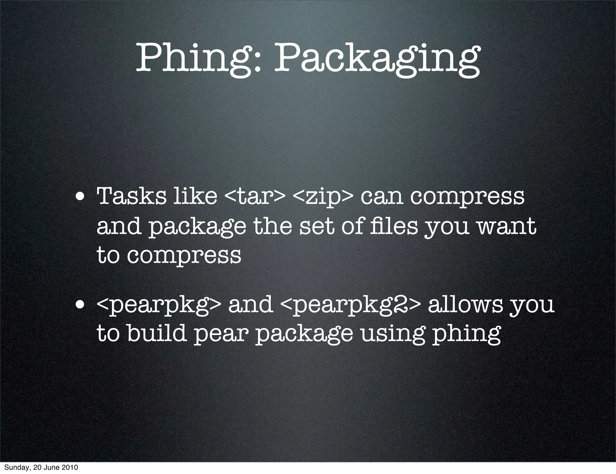 Phing: Packaging


                 • Tasks like <tar> <zip> can compress
                       and package the set of ﬁles you want
                       to compress

                 • <pearpkg> and <pearpkg2> allows you
                       to build pear package using phing




Sunday, 20 June 2010
 