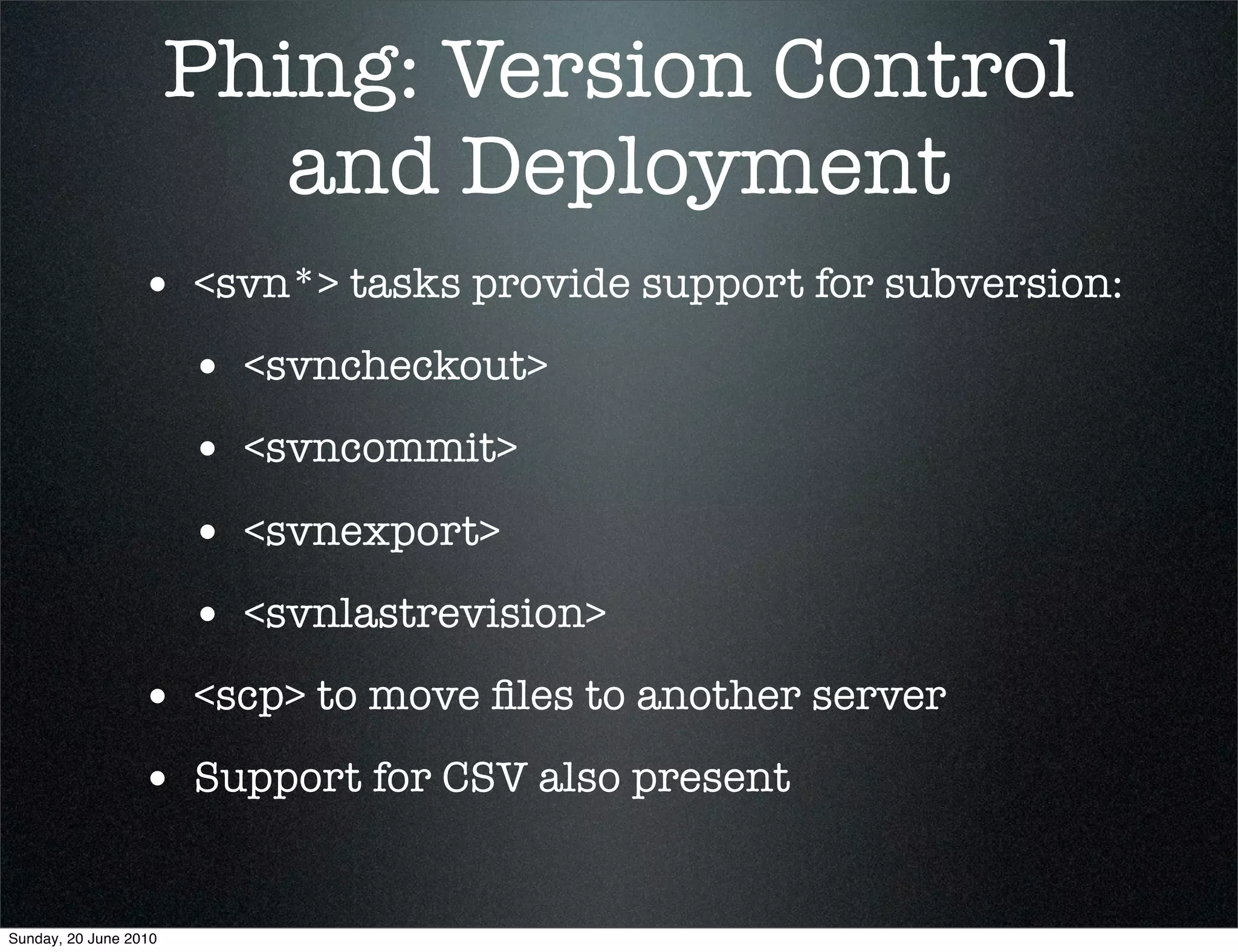 Phing: Version Control
                          and Deployment
                 • <svn*> tasks provide support for subversion:
                       • <svncheckout>
                       • <svncommit>
                       • <svnexport>
                       • <svnlastrevision>
                 • <scp> to move ﬁles to another server
                 • Support for CSV also present

Sunday, 20 June 2010
 
