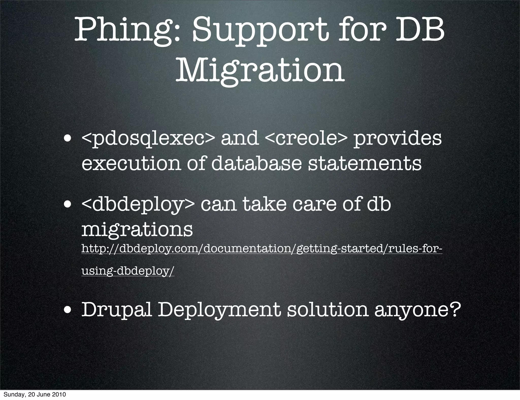 Phing: Support for DB
                            Migration
                 • <pdosqlexec> and <creole> provides
                       execution of database statements
                 • <dbdeploy> can take care of db
                       migrations
                       http://dbdeploy.com/documentation/getting-started/rules-for-
                       using-dbdeploy/


                 • Drupal Deployment solution anyone?


Sunday, 20 June 2010
 