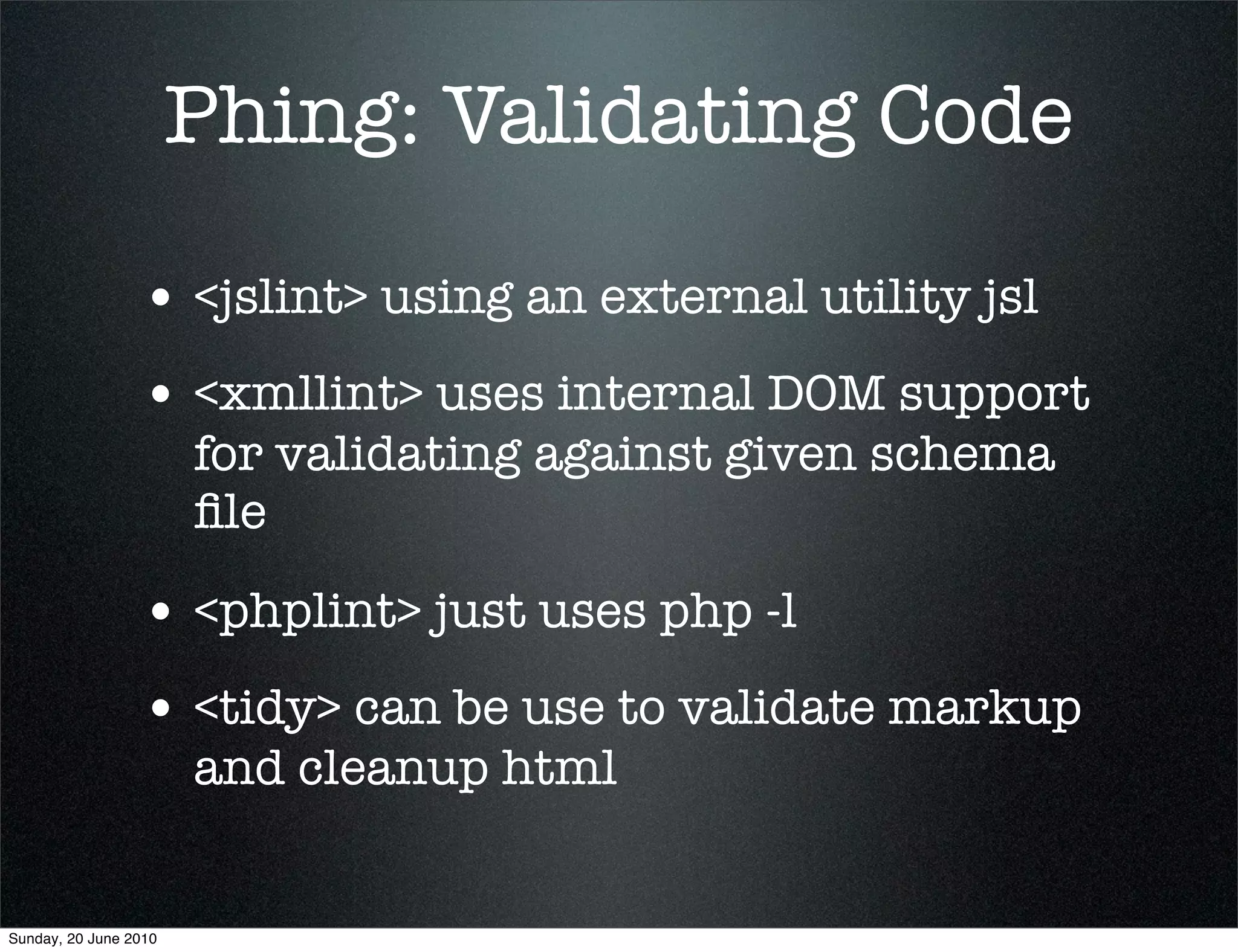 Phing: Validating Code

                 • <jslint> using an external utility jsl
                 • <xmllint> uses internal DOM support
                       for validating against given schema
                       ﬁle

                 • <phplint> just uses php -l
                 • <tidy> can be use to validate markup
                       and cleanup html


Sunday, 20 June 2010
 
