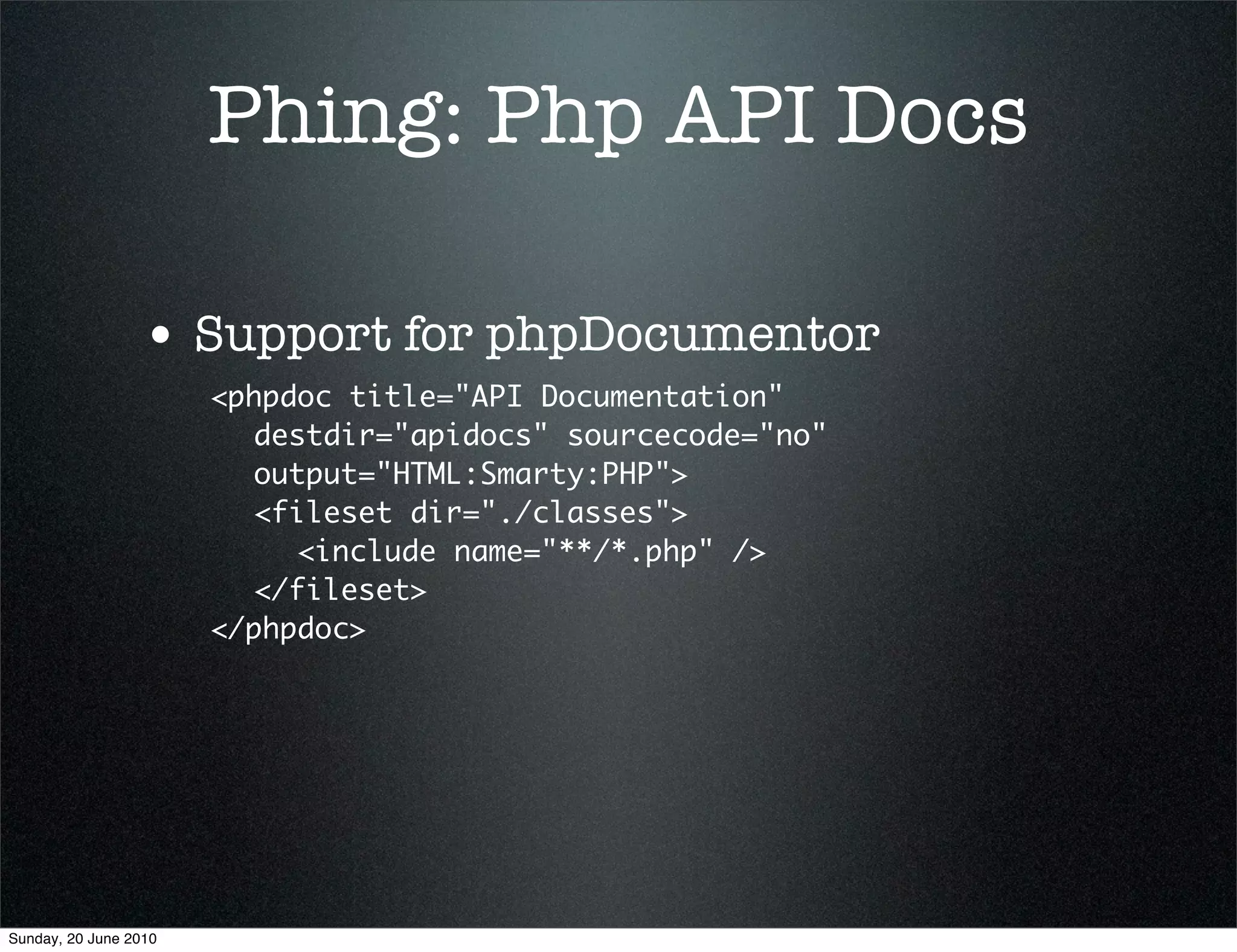 Phing: Php API Docs

                 • Support for phpDocumentor
                       <phpdoc title="API Documentation"
                         destdir="apidocs" sourcecode="no"
                         output="HTML:Smarty:PHP">
                         <fileset dir="./classes">
                            <include name="**/*.php" />
                         </fileset>
                       </phpdoc>




Sunday, 20 June 2010
 