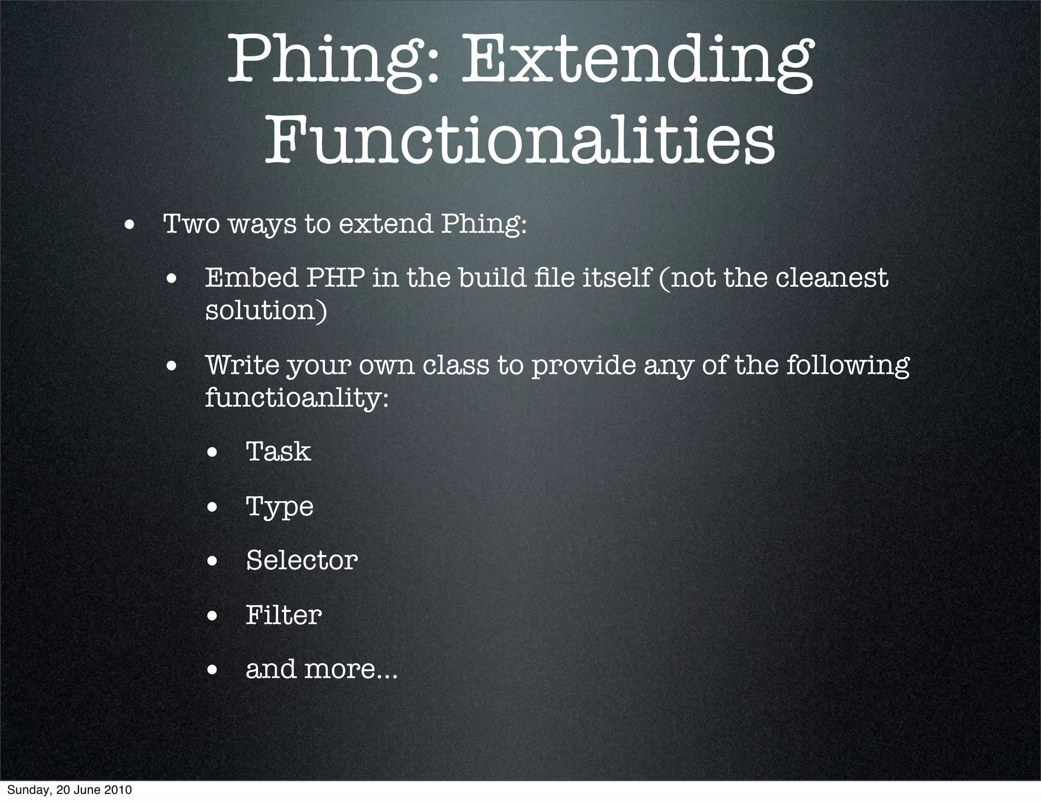 Phing: Extending
                            Functionalities
                 • Two ways to extend Phing:
                       • Embed PHP in the build ﬁle itself (not the cleanest
                          solution)

                       • Write your own class to provide any of the following
                          functioanlity:
                         • Task
                         • Type
                         • Selector
                         • Filter
                         • and more...


Sunday, 20 June 2010
 