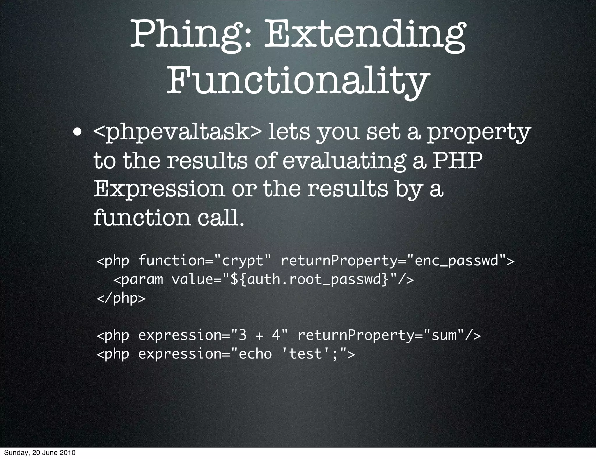 Phing: Extending
                            Functionality
                 • <phpevaltask> lets you set a property
                       to the results of evaluating a PHP
                       Expression or the results by a
                       function call.
                       <php function="crypt" returnProperty="enc_passwd">
                         <param value="${auth.root_passwd}"/>
                       </php>

                       <php expression="3 + 4" returnProperty="sum"/>
                       <php expression="echo 'test';">




Sunday, 20 June 2010
 