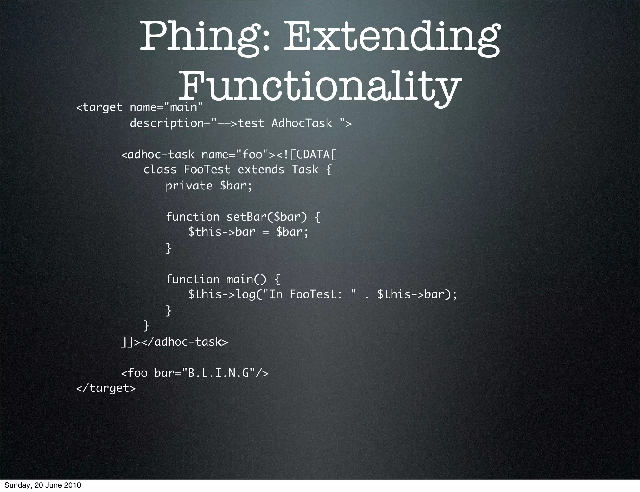 Phing: Extending
                           Functionality
                  <target name="main"
                          description="==>test AdhocTask ">
                  	 	
                  	 	 <adhoc-task name="foo"><![CDATA[
                  	 	 	 class FooTest extends Task {
                  	 	 	 	 private $bar;
                  	 	 	 	
                  	 	 	 	 function setBar($bar) {
                  	 	 	 	 	 $this->bar = $bar;
                  	 	 	 	 }
                  	 	 	 	
                  	 	 	 	 function main() {
                  	 	 	 	 	 $this->log("In FooTest: " . $this->bar);
                  	 	 	 	 }
                  	 	 	 }
                  	 	 ]]></adhoc-task>
                  	
                  	 	 <foo bar="B.L.I.N.G"/>
                  </target>




Sunday, 20 June 2010
 