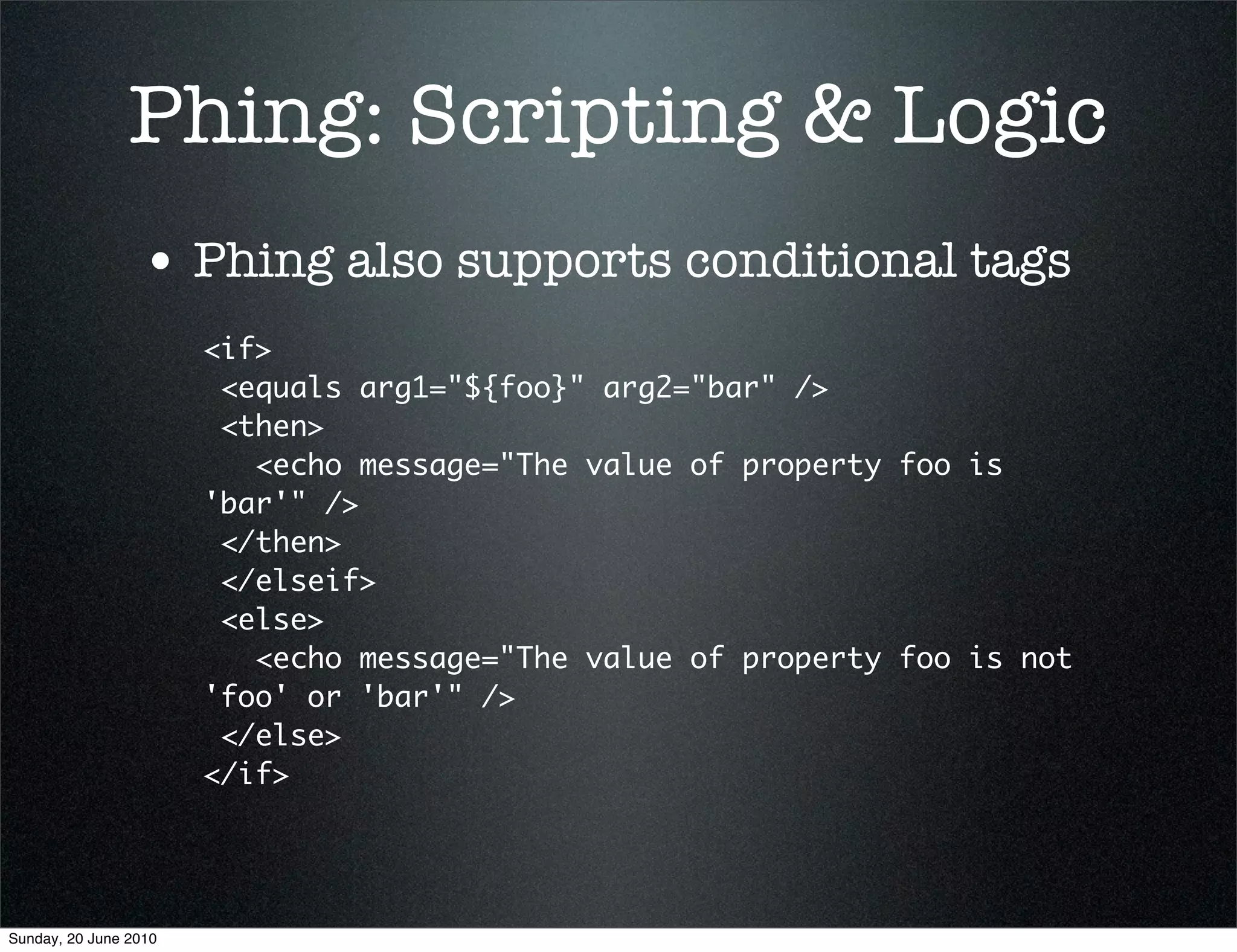Phing: Scripting & Logic
                 • Phing also supports conditional tags
                       <if>
                        <equals arg1="${foo}" arg2="bar" />
                        <then>
                          <echo message="The value of property foo is
                       'bar'" />
                        </then>
                        </elseif>
                        <else>
                          <echo message="The value of property foo is not
                       'foo' or 'bar'" />
                        </else>
                       </if>




Sunday, 20 June 2010
 