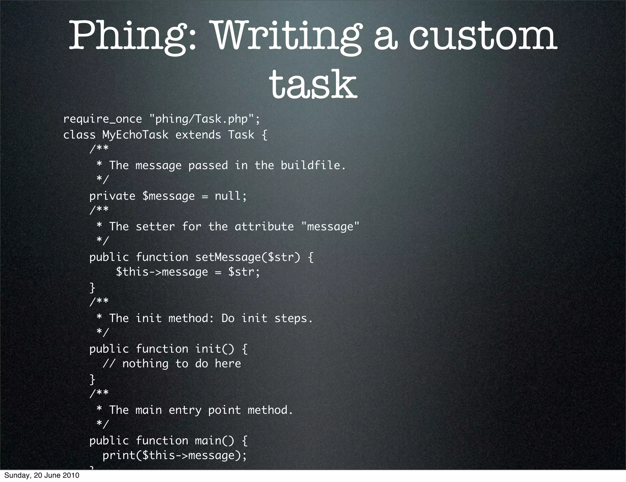 Phing: Writing a custom
                    task
                require_once "phing/Task.php";
                class MyEchoTask extends Task {
                     /**
                       * The message passed in the buildfile.
                       */
                     private $message = null;
                     /**
                       * The setter for the attribute "message"
                       */
                     public function setMessage($str) {
                          $this->message = $str;
                     }
                     /**
                       * The init method: Do init steps.
                       */
                     public function init() {
                        // nothing to do here
                     }
                     /**
                       * The main entry point method.
                       */
                     public function main() {
                        print($this->message);
Sunday, 20 June 2010 }
 