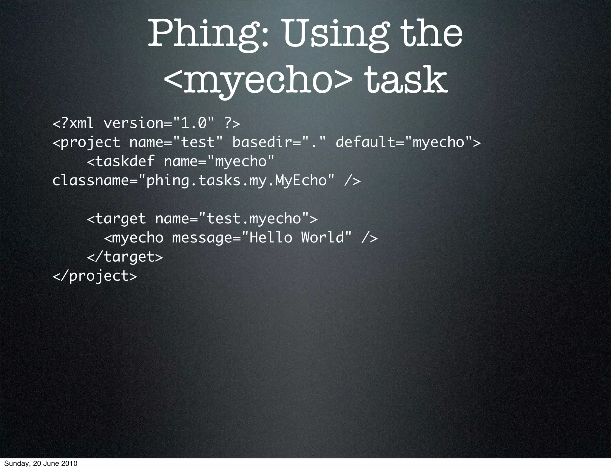 Phing: Using the
                         <myecho> task
             <?xml version="1.0" ?>
             <project name="test" basedir="." default="myecho">
                 <taskdef name="myecho"
             classname="phing.tasks.my.MyEcho" />

                 <target name="test.myecho">
                   <myecho message="Hello World" />
                 </target>
             </project>




Sunday, 20 June 2010
 