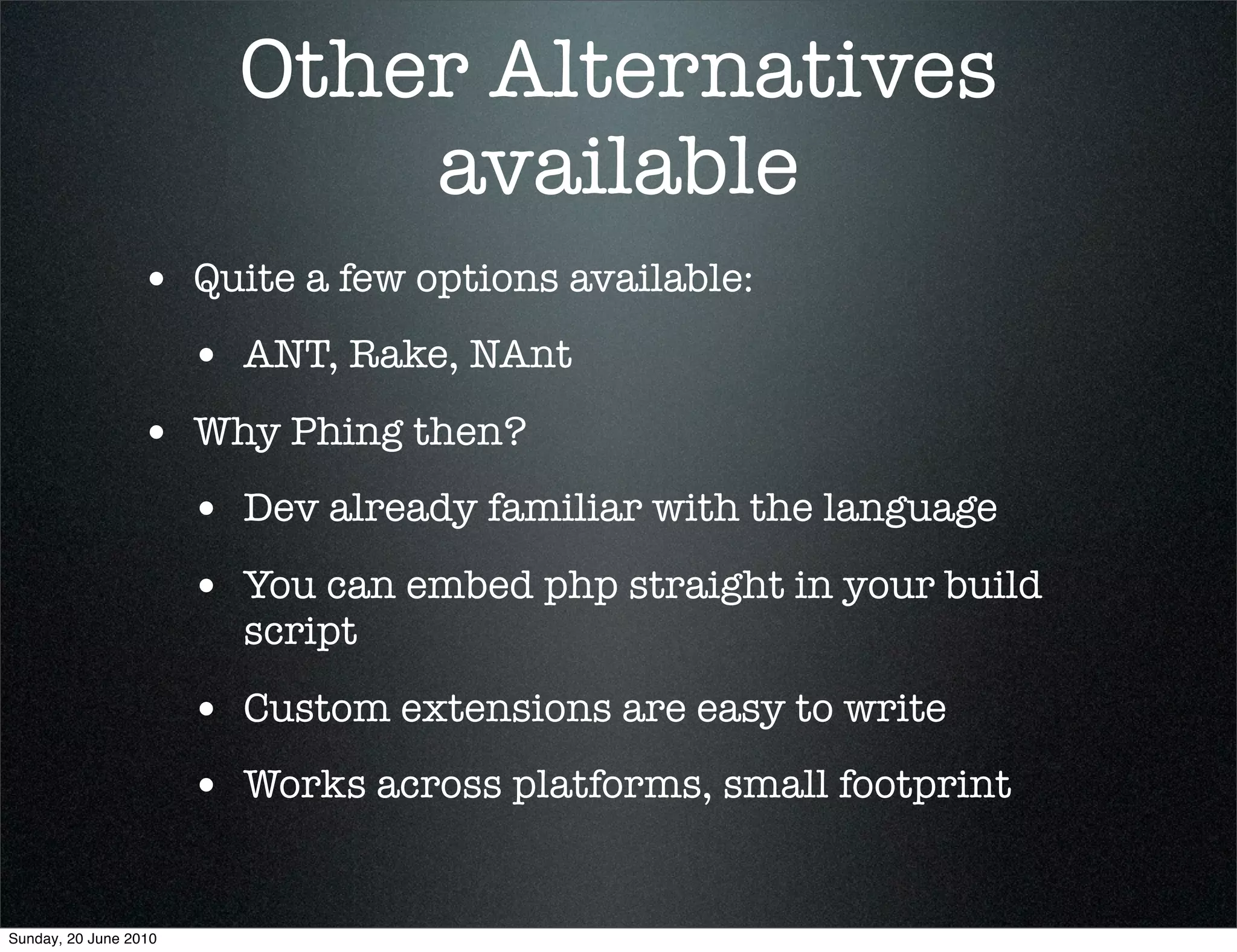 Other Alternatives
                             available
                 • Quite a few options available:
                       • ANT, Rake, NAnt
                 • Why Phing then?
                       • Dev already familiar with the language
                       • You can embed php straight in your build
                         script

                       • Custom extensions are easy to write
                       • Works across platforms, small footprint

Sunday, 20 June 2010
 