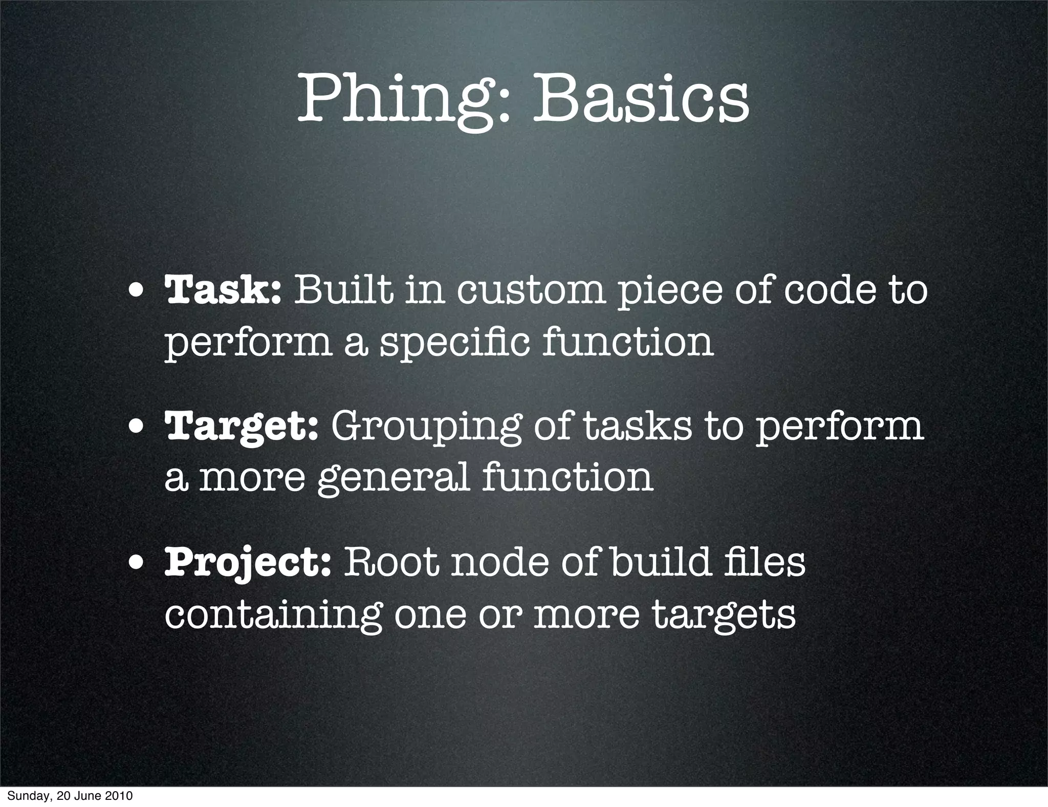 Phing: Basics

                 • Task: Built in custom piece of code to
                       perform a speciﬁc function

                 • Target: Grouping of tasks to perform
                       a more general function

                 • Project: Root node of build ﬁles
                       containing one or more targets



Sunday, 20 June 2010
 
