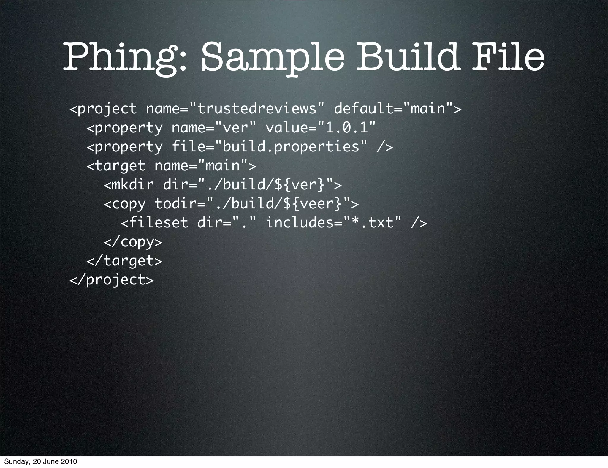 Phing: Sample Build File
                 <project name="trustedreviews" default="main">
                   <property name="ver" value="1.0.1"
                   <property file="build.properties" />
                   <target name="main">
                     <mkdir dir="./build/${ver}">
                     <copy todir="./build/${veer}">
                       <fileset dir="." includes="*.txt" />
                     </copy>
                   </target>
                 </project>




Sunday, 20 June 2010
 
