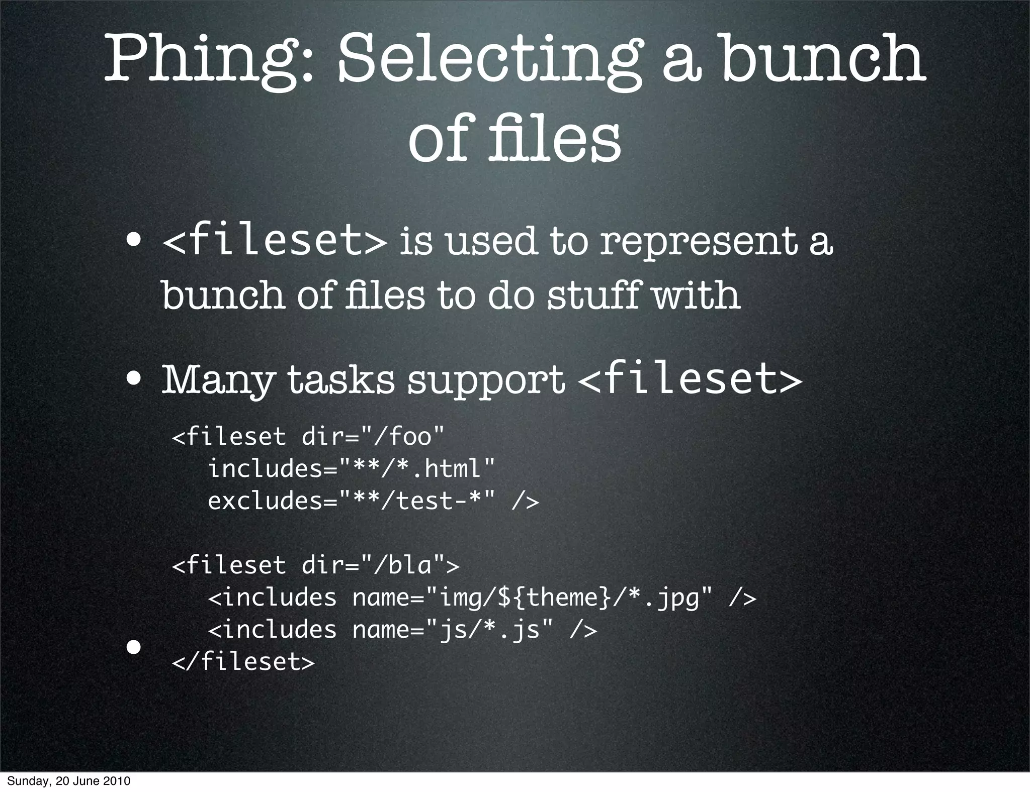 Phing: Selecting a bunch
                        of ﬁles
                 • <fileset> is used to represent a
                       bunch of ﬁles to do stuff with

                 • Many tasks support <fileset>
                       <fileset dir="/foo"
                       	 includes="**/*.html"
                       	 excludes="**/test-*" />

                       <fileset dir="/bla">
                       	 <includes name="img/${theme}/*.jpg" />
                       	 <includes name="js/*.js" />
                 •     </fileset>



Sunday, 20 June 2010
 