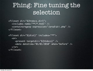 Phing: Fine tuning the
                              selection
             <fileset dir="${htdocs.dir}">
             	 <includes name="**/*.html" />
             	 <containsregexp expression="/prodd+.php" />
             </fileset>

             <fileset dir="${dist}" includes="**">
             	 <or>
             	 	 <present targetdir="${htdocs}" />
             	 	 <date datetime="01/01/2010" when="before" />
             	 </or>
             </fileset>




Sunday, 20 June 2010
 