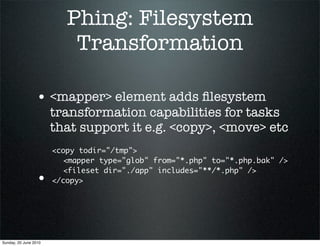 Phing: Filesystem
                           Transformation

                 • <mapper> element adds ﬁlesystem
                       transformation capabilities for tasks
                       that support it e.g. <copy>, <move> etc
                       <copy todir="/tmp">
                       	 <mapper type="glob" from="*.php" to="*.php.bak" />
                       	 <fileset dir="./app" includes="**/*.php" />
                 •     </copy>




Sunday, 20 June 2010
 