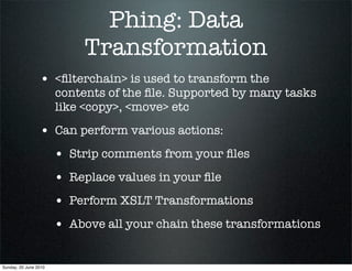 Phing: Data
                            Transformation
                 • <ﬁlterchain> is used to transform the
                       contents of the ﬁle. Supported by many tasks
                       like <copy>, <move> etc

                 • Can perform various actions:
                       • Strip comments from your ﬁles
                       • Replace values in your ﬁle
                       • Perform XSLT Transformations
                       • Above all your chain these transformations

Sunday, 20 June 2010
 