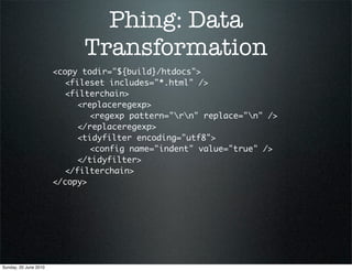 Phing: Data
                             Transformation
                       <copy todir="${build}/htdocs">
                       	 <fileset includes="*.html" />
                       	 <filterchain>
                       	 	 <replaceregexp>
                       	 	 	 <regexp pattern="rn" replace="n" />
                       	 	 </replaceregexp>
                       	 	 <tidyfilter encoding="utf8">
                       	 	 	 <config name="indent" value="true" />
                       	 	 </tidyfilter>
                       	 </filterchain>
                       </copy>




Sunday, 20 June 2010
 
