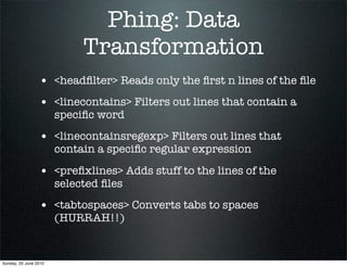 Phing: Data
                            Transformation
                 • <headﬁlter> Reads only the ﬁrst n lines of the ﬁle
                 • <linecontains> Filters out lines that contain a
                       speciﬁc word
                 • <linecontainsregexp> Filters out lines that
                       contain a speciﬁc regular expression

                 • <preﬁxlines> Adds stuff to the lines of the
                       selected ﬁles
                 • <tabtospaces> Converts tabs to spaces
                       (HURRAH!!)


Sunday, 20 June 2010
 