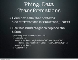 Phing: Data
                           Transformations
                 • Consider a ﬁle that contains:
                       The current user is ##current_user##
                 • Use this build target to replace the
                       token
                       <property environment="env" />
                       <filterchain>
                       	 <replacetokens begintoken="##" endtoken="##">
                       	 	 <token key="CURRENT" value="${env.LOGNAME}" />
                       	 <replacetoken>
                       </filterchain>




Sunday, 20 June 2010
 