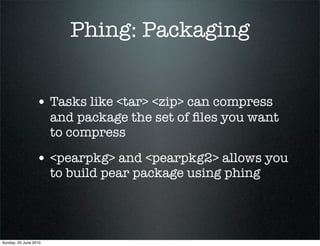 Phing: Packaging


                 • Tasks like <tar> <zip> can compress
                       and package the set of ﬁles you want
                       to compress

                 • <pearpkg> and <pearpkg2> allows you
                       to build pear package using phing




Sunday, 20 June 2010
 