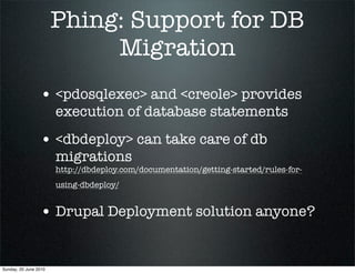 Phing: Support for DB
                            Migration
                 • <pdosqlexec> and <creole> provides
                       execution of database statements
                 • <dbdeploy> can take care of db
                       migrations
                       http://dbdeploy.com/documentation/getting-started/rules-for-
                       using-dbdeploy/


                 • Drupal Deployment solution anyone?


Sunday, 20 June 2010
 
