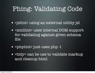 Phing: Validating Code

                 • <jslint> using an external utility jsl
                 • <xmllint> uses internal DOM support
                       for validating against given schema
                       ﬁle

                 • <phplint> just uses php -l
                 • <tidy> can be use to validate markup
                       and cleanup html


Sunday, 20 June 2010
 