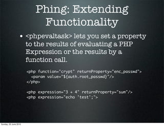 Phing: Extending
                            Functionality
                 • <phpevaltask> lets you set a property
                       to the results of evaluating a PHP
                       Expression or the results by a
                       function call.
                       <php function="crypt" returnProperty="enc_passwd">
                         <param value="${auth.root_passwd}"/>
                       </php>

                       <php expression="3 + 4" returnProperty="sum"/>
                       <php expression="echo 'test';">




Sunday, 20 June 2010
 