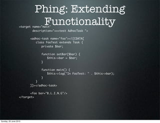 Phing: Extending
                           Functionality
                  <target name="main"
                          description="==>test AdhocTask ">
                  	 	
                  	 	 <adhoc-task name="foo"><![CDATA[
                  	 	 	 class FooTest extends Task {
                  	 	 	 	 private $bar;
                  	 	 	 	
                  	 	 	 	 function setBar($bar) {
                  	 	 	 	 	 $this->bar = $bar;
                  	 	 	 	 }
                  	 	 	 	
                  	 	 	 	 function main() {
                  	 	 	 	 	 $this->log("In FooTest: " . $this->bar);
                  	 	 	 	 }
                  	 	 	 }
                  	 	 ]]></adhoc-task>
                  	
                  	 	 <foo bar="B.L.I.N.G"/>
                  </target>




Sunday, 20 June 2010
 