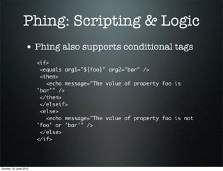 Phing: Scripting & Logic
                 • Phing also supports conditional tags
                       <if>
                        <equals arg1="${foo}" arg2="bar" />
                        <then>
                          <echo message="The value of property foo is
                       'bar'" />
                        </then>
                        </elseif>
                        <else>
                          <echo message="The value of property foo is not
                       'foo' or 'bar'" />
                        </else>
                       </if>




Sunday, 20 June 2010
 