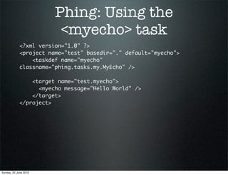 Phing: Using the
                         <myecho> task
             <?xml version="1.0" ?>
             <project name="test" basedir="." default="myecho">
                 <taskdef name="myecho"
             classname="phing.tasks.my.MyEcho" />

                 <target name="test.myecho">
                   <myecho message="Hello World" />
                 </target>
             </project>




Sunday, 20 June 2010
 
