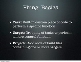 Phing: Basics

                 • Task: Built in custom piece of code to
                       perform a speciﬁc function

                 • Target: Grouping of tasks to perform
                       a more general function

                 • Project: Root node of build ﬁles
                       containing one or more targets



Sunday, 20 June 2010
 