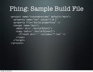 Phing: Sample Build File
                 <project name="trustedreviews" default="main">
                   <property name="ver" value="1.0.1"
                   <property file="build.properties" />
                   <target name="main">
                     <mkdir dir="./build/${ver}">
                     <copy todir="./build/${veer}">
                       <fileset dir="." includes="*.txt" />
                     </copy>
                   </target>
                 </project>




Sunday, 20 June 2010
 