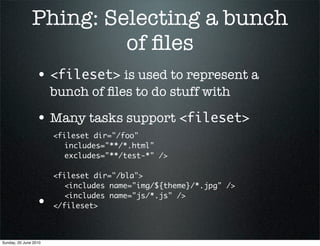 Phing: Selecting a bunch
                        of ﬁles
                 • <fileset> is used to represent a
                       bunch of ﬁles to do stuff with

                 • Many tasks support <fileset>
                       <fileset dir="/foo"
                       	 includes="**/*.html"
                       	 excludes="**/test-*" />

                       <fileset dir="/bla">
                       	 <includes name="img/${theme}/*.jpg" />
                       	 <includes name="js/*.js" />
                 •     </fileset>



Sunday, 20 June 2010
 
