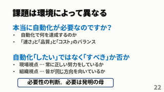 課題は環境によって異なる
本当に自動化が必要なのですか？
• 自動化で何を達成するのか
• 「速さ」と「品質」と「コスト」のバランス
自動化「したい」ではなく「すべき」か否か
• 現場視点 … 常に正しい努力をしているか
• 組織視点 … 皆が同じ方向を向いているか
22
 