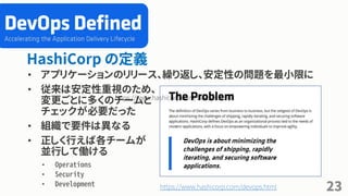 HashiCorp の定義
• アプリケーションのリリース、繰り返し、安定性の問題を最小限に
• 従来は安定性重視のため、
変更ごとに多くのチームと
チェックが必要だった
• 組織で要件は異なる
• 正しく行えば各チームが
並行して働ける
• Operations
• Security
• Development
23
https://www.hashicorp.com/devops.html
https://www.hashicorp.com/devops.html
 