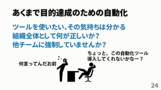 あくまで目的達成のための自動化
ツールを使いたい、その気持ちは分かる
組織全体として何が正しいか？
他チームに強制していませんか？
24
 