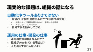 現実的な課題は、組織の話になる
自動化やツールありきではない
• 全体として何を達成するのか？（必要性の有無）
• 組織によって課題は異なるので、事例は参考程度
• ×やりたい ○やるべき
• 自分で手を動かしてから
運用の仕事・開発の仕事
• 運用の仕事は無くなるのか？
• 組織が分かれている場合は？
• 人を減らす話じゃないよ？
27
 