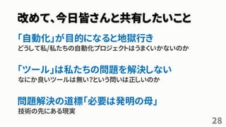 改めて、今日皆さんと共有したいこと
「自動化」が目的になると地獄行き
どうして私/私たちの自動化プロジェクトはうまくいかないのか
「ツール」は私たちの問題を解決しない
なにか良いツールは無い？という問いは正しいのか
問題解決の道標「必要は発明の母」
技術の先にある現実
28
 