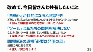 改めて、今日皆さんと共有したいこと
「自動化」が目的になると地獄行き
どうして私/私たちの自動化プロジェクトはうまくいかないのか
「ツール」は私たちの問題を解決しない
なにか良いツールは無い？という問いは正しいのか
問題解決の道標「必要は発明の母」
技術の先にある現実
29



 
