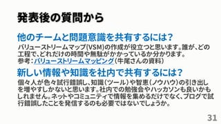 発表後の質問から
他のチームと問題意識を共有するには？
バリューストリームマップ(VSM)の作成が役立つと思います。誰が、どの
工程で、どれだけの時間や無駄がかかっているか分かります。
参考：バリューストリームマッピング（牛尾さんの資料）
新しい情報や知識を社内で共有するには？
個々人が色々試行錯誤し、知識（ツール）や智恵（ノウハウ）の引き出し
を増やすしかないと思います。社内での勉強会やハッカソンも良いかも
しれません。ネットやコミュニティで情報を集めるだけでなく、ブログで試
行錯誤したことを発信するのも必要ではないでしょうか。
31
 