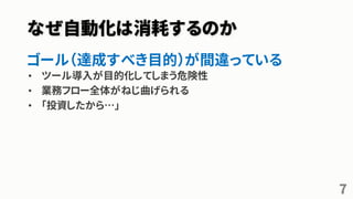 なぜ自動化は消耗するのか
ゴール（達成すべき目的）が間違っている
• ツール導入が目的化してしまう危険性
• 業務フロー全体がねじ曲げられる
• 「投資したから…」
7
 