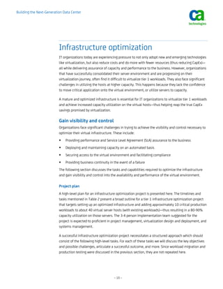 Building the Next-Generation Data Center




                          Infrastructure optimization
                          IT organizations today are experiencing pressure to not only adopt new and emerging technologies
                          like virtualization, but also reduce costs and do more with fewer resources (thus reducing CapEx)—
                          all while delivering assurance of capacity and performance to the business. However, organizations
                          that have successfully consolidated their server environment and are progressing on their
                          virtualization journey, often find it difficult to virtualize tier 1 workloads. They also face significant
                          challenges in utilizing the hosts at higher capacity. This happens because they lack the confidence
                          to move critical application onto the virtual environment, or utilize servers to capacity.

                          A mature and optimized infrastructure is essential for IT organizations to virtualize tier 1 workloads
                          and achieve increased capacity utilization on the virtual hosts—thus helping reap the true CapEx
                          savings promised by virtualization.

                          Gain visibility and control
                          Organizations face significant challenges in trying to achieve the visibility and control necessary to
                          optimize their virtual infrastructure. These include:
                              Providing performance and Service Level Agreement (SLA) assurance to the business
                              Deploying and maintaining capacity on an automated basis
                              Securing access to the virtual environment and facilitating compliance
                              Providing business continuity in the event of a failure
                          The following section discusses the tasks and capabilities required to optimize the infrastructure
                          and gain visibility and control into the availability and performance of the virtual environment.

                          Project plan
                          A high-level plan for an infrastructure optimization project is presented here. The timelines and
                          tasks mentioned in Table 2 present a broad outline for a tier 1 infrastructure optimization project
                          that targets setting up an optimized infrastructure and adding approximately 10 critical production
                          workloads to about 40 virtual server hosts (with existing workloads)—thus resulting in a 80-90%
                          capacity utilization on those servers. The 3-4 person implementation team suggested for the
                          project is expected to proficient in project management, virtualization design and deployment, and
                          systems management.

                          A successful infrastructure optimization project necessitates a structured approach which should
                          consist of the following high-level tasks. For each of these tasks we will discuss the key objectives
                          and possible challenges, articulate a successful outcome, and more. Since workload migration and
                          production testing were discussed in the previous section, they are not repeated here.




                                                                 – 10 –
 
