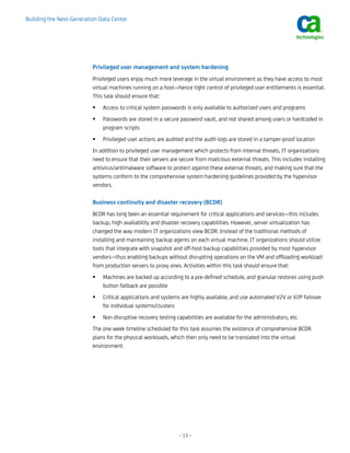Building the Next-Generation Data Center




                          Privileged user management and system hardening
                          Privileged users enjoy much more leverage in the virtual environment as they have access to most
                          virtual machines running on a host—hence tight control of privileged user entitlements is essential.
                          This task should ensure that:
                              Access to critical system passwords is only available to authorized users and programs
                              Passwords are stored in a secure password vault, and not shared among users or hardcoded in
                              program scripts
                              Privileged user actions are audited and the audit-logs are stored in a tamper-proof location
                          In addition to privileged user management which protects from internal threats, IT organizations
                          need to ensure that their servers are secure from malicious external threats. This includes installing
                          antivirus/antimalware software to protect against these external threats, and making sure that the
                          systems conform to the comprehensive system hardening guidelines provided by the hypervisor
                          vendors.

                          Business continuity and disaster recovery (BCDR)
                          BCDR has long been an essential requirement for critical applications and services—this includes
                          backup, high availability and disaster recovery capabilities. However, server virtualization has
                          changed the way modern IT organizations view BCDR. Instead of the traditional methods of
                          installing and maintaining backup agents on each virtual machine, IT organizations should utilize
                          tools that integrate with snapshot and off-host backup capabilities provided by most hypervisor
                          vendors—thus enabling backups without disrupting operations on the VM and offloading workload
                          from production servers to proxy ones. Activities within this task should ensure that:
                              Machines are backed up according to a pre-defined schedule, and granular restores using push
                              button failback are possible
                              Critical applications and systems are highly available, and use automated V2V or V2P failover
                              for individual systems/clusters
                              Non disruptive recovery testing capabilities are available for the administrators, etc.
                          The one week timeline scheduled for this task assumes the existence of comprehensive BCDR
                          plans for the physical workloads, which then only need to be translated into the virtual
                          environment.




                                                               – 13 –
 
