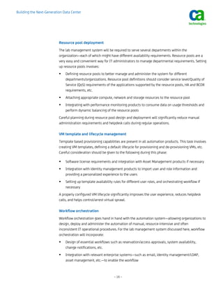Building the Next-Generation Data Center




                          Resource pool deployment
                          The lab management system will be required to serve several departments within the
                          organization—each of which might have different availability requirements. Resource pools are a
                          very easy and convenient way for IT administrators to manage departmental requirements. Setting
                          up resource pools involves:
                              Defining resource pools to better manage and administer the system for different
                              departments/organizations. Resource pool definitions should consider service level/Quality of
                              Service (QoS) requirements of the applications supported by the resource pools, HA and BCDR
                              requirements, etc.
                              Attaching appropriate compute, network and storage resources to the resource pool
                              Integrating with performance monitoring products to consume data on usage thresholds and
                              perform dynamic balancing of the resource pools
                          Careful planning during resource pool design and deployment will significantly reduce manual
                          administration requirements and helpdesk calls during regular operations.

                          VM template and lifecycle management
                          Template based provisioning capabilities are present in all automation products. This task involves
                          creating VM templates, defining a default lifecycle for provisioning and de-provisioning VMs, etc.
                          Careful consideration should be given to the following during this phase:

                              Software license requirements and integration with Asset Management products if necessary
                              Integration with identity management products to import user and role information and
                              providing a personalized experience to the users
                              Setting up template availability rules for different user roles, and orchestrating workflow if
                              necessary
                          A properly configured VM lifecycle significantly improves the user experience, reduces helpdesk
                          calls, and helps control/arrest virtual sprawl.

                          Workflow orchestration
                          Workflow orchestration goes hand in hand with the automation system—allowing organizations to
                          design, deploy and administer the automation of manual, resource-intensive and often
                          inconsistent IT operational procedures. For the lab management system discussed here, workflow
                          orchestration will incorporate:
                              Design of essential workflows such as reservation/access approvals, system availability,
                              change notifications, etc.
                              Integration with relevant enterprise systems—such as email, identity management/LDAP,
                              asset management, etc.—to enable the workflow



                                                               – 16 –
 