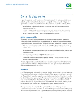 Building the Next-Generation Data Center




                          Dynamic data center
                          A dynamic data center is an IT environment that not only supports the business, but at times, is
                          part of the product delivered by the business. It is an agile IT environment, built on top of an
                          optimized and automated virtual infrastructure (discussed in the previous two sections), that is:
                              Service oriented – delivering on-demand, standardized services to the business (internal
                              customers, partners, etc.)
                              Scalable – with the ability to span heterogeneous physical, virtual and cloud environments
                              Secure – providing security as a service to internal/external customers

                          Agility made possible
                          The dynamic data center is neither a one-size-fits-all solution, nor an endless pit where CIOs
                          should invest money and resources to obtain capabilities not needed for their business. However,
                          IT organizations trying to build a dynamic data center face some fundamental challenges such as:
                              Delivering a standard set of tiered-services (with well-defined SLAs) that are consumable by
                              business users
                              Service oriented automation and orchestration that spans heterogeneous physical, virtual and
                              cloud environments
                              Ensuring security, compliance and QoS for the entire service
                              Providing a comprehensive service interface that serves as a visual communication tool
                              between IT and the business
                          The following section discusses the basic tasks and capabilities required to build and maintain a
                          dynamic data center that allows IT departments to serve as an agile service provider and drive
                          competitive differentiation for the business.

                          Project plan
                          A high-level project plan for a sample scenario that would be part of achieving dynamic data center
                          is presented here. The timelines and tasks mentioned in Table 4 present a broad outline for a mid-
                          tier IT project that is focused on supporting expanding business initiatives with agility. Forward Inc
                          has identified a lucrative opportunity in offering one of its internal services (e.g. billing, shipping,
                          order management, Electronic Medical Records, etc.) to a host of new local and international
                          partners. This would not only allow Forward Inc to profit from its IT investments, but also provide
                          valuable services to its partners—thus helping improve partner retention/expansion.

                          The project assumes the availability of an optimized infrastructure with comprehensive
                          automation and orchestration capabilities (as discussed in the previous two sections of this paper).
                          The 4-6 person implementation team suggested for the project is expected to proficient in project



                                                                – 18 –
 