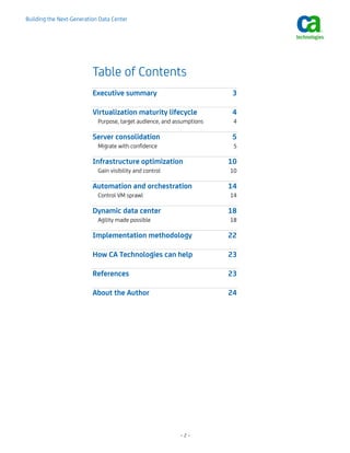 Building the Next-Generation Data Center




                          Table of Contents
                          Executive summary                              3

                          Virtualization maturity lifecycle              4 
                            Purpose, target audience, and assumptions    4 

                          Server consolidation                           5 
                            Migrate with confidence                      5 

                          Infrastructure optimization                   10 
                            Gain visibility and control                 10 

                          Automation and orchestration                  14 
                            Control VM sprawl                           14 

                          Dynamic data center                           18 
                            Agility made possible                       18 

                          Implementation methodology                    22 

                          How CA Technologies can help                  23 

                          References                                    23 

                          About the Author                              24 




                                                            –2–
 
